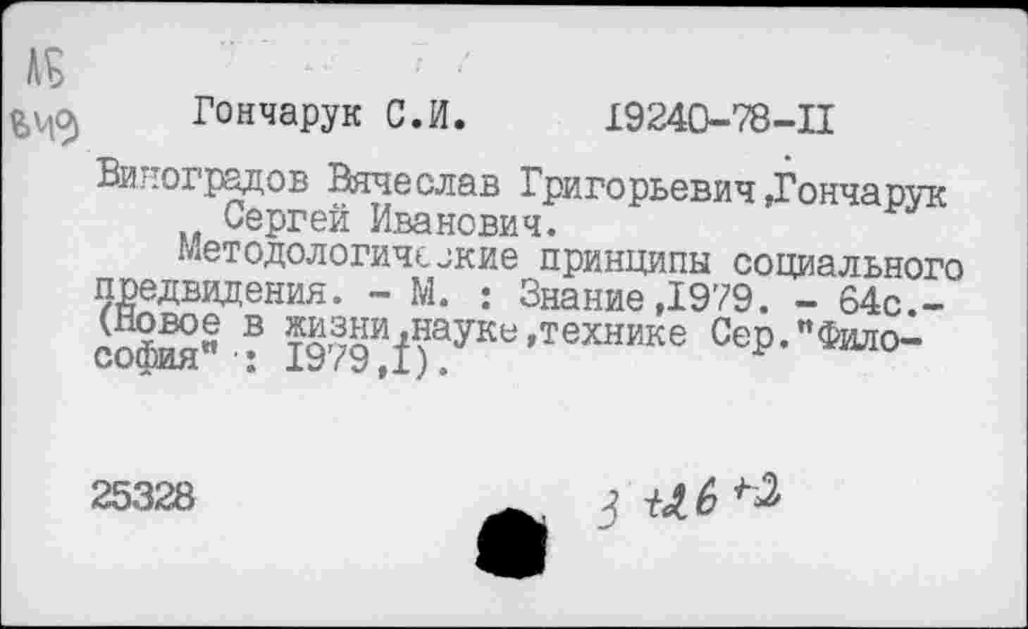 ﻿к
Гончарук С.И. 19240-78-11
Виноградов Вячеслав Григорьевич »Гончарук Сергей Иванович.
Методологические принципы социального предвидения. - М. : Знание,1979. - 64с.-софй" ? жизн^науке »технике Сер."Фило-
25328
